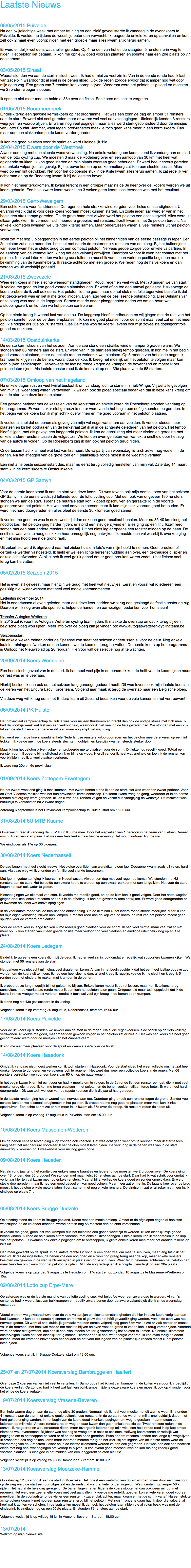 Laatste Nieuws 08/05/2015 Puivelde
Na een twijfelachtige week met amper training en een 'ziek' gevoel startte ik vandaag in de avondkoers te Puivelde. Ik voelde me tijdens de wedstrijd beter dan verwacht. Ik reageerde enkele keren op aanvallen en kon zelf ook 2 maal even voorop rijden met een groepje maar alles kwam altijd terug samen. Er werd eindelijk wel eens wat sneller gereden. Op 4 ronden van het einde slaagden 5 rensters erin weg te rijden. Het peloton liet begaan. Ik kon me opnieuw goed vooraan plaatsen en sprintte naar een 20e plaats op 77 deelnemers. 03/05/2015 Sinaai
Weeral stonden we aan de start in slecht weer. Ik had er niet zo veel zin in. Van in de eerste ronde had ik last van zadelpijn waardoor dit al snel in de benen sloeg. Ook de regen zorgde ervoor dat ik amper nog wat door mijn ogen zag. Een groep van 7 rensters kon voorop blijven. Wederom werd het peloton stilgelegd en moesten we 2 ronden vroeger stoppen. Ik sprintte niet meer mee en bolde al 38e over de finish. Een koers om snel te vergeten. 01/05/2015 Boortmeerbeek
Eindelijk terug een gewone kermiskoers op het programma. Het was een zonnige dag en amper 51 rensters aan de start. Er werd niet snel gereden maar er waren wel veel aanvalspogingen. Uiteindelijk konden 3 rensters wegrijden en voorop blijven. Er waren nog veel pogingen maar alles werd sterk gecontroleerd door de meisjes van Lotto Soudal. Jammer, want tegen 'prof'-rensters maak je toch geen kans meer in een kermiskoers. Dan maar aan een slakkentempo de koers verder gereden. Ik kon me goed plaatsen voor de sprint en werd uiteindelijk 11e. 26/04/2015 Dwars door de Westhoek Alweer een dag met een slechte weersverwachting. Na enkele weken geen koers stond ik vandaag aan de start van de lotto cycling cup. We moesten 3 maal de Rodeberg over en een aanloop van 30 km met heel wat oplopende stukken. Ik kon goed starten en mijn plaats vooraan goed behouden. Er werd heel nerveus gereden met enkele valpartijen als gevolg. Bij het bovenkomen op de kemmelberg zat ik in een slechte positie. Alles werd op een lint getrokken. Net voor het oplopende stuk in de Klijte kwam alles terug samen. Ik zat redelijk ver achteraan en op de Rodeberg kwam ik bij de laatsten boven. Ik kon niet meer terugkomen. Ik kwam terecht in een groepje maar na de 3e keer over de Roberg werden we uit koers gehaald. Een hele zware koers waar ik na 3 weken geen koers toch tevreden was met het resultaat. 29/03/2015 Gent-Wevelgem
Een echte koers voor flandriennes! De regen en hele strakke wind zorgden voor helse omstandigheden. Uit ervaring wist ik dat ik voor deze koers vooraan moest kunnen starten. En zoals ieder jaar werd er van in het begin een strak tempo gereden. Op de grote baan met zijwind werd het peloton een echt slagveld. Alles werd uit elkaar getrokken. Er vormden zich meerdere groepjes met rensters. Ikzelf kwam in het 2e peloton terecht. Na enkele kilometers kwamen we uiteindelijk terug samen. Maar ondertussen waren al veel rensters uit het peloton verdwenen. Ikzelf zat met nog 3 ploeggenoten in het eerste peloton bij het binnenrijden van de eerste passage in Ieper. Een 2e peloton zat al op meer dan 1 minuut met daarin de resterende 4 rensters van de ploeg. Bij het buitenrijden van Ieper kwam het eindelijk terug tot een compact peloton. Nerveus gedoe zorgde voor enkele valpartijen. In de aanloop van de kemmel kon ik nog net een valpartij ontwijken. Daardoor verloor ik even het contact met het peloton. Niet veel later konden we terug aansluiten en moest ik vanuit een verloren positie beginnen aan de beklimming van de Kemmelberg. Ik raakte achterop met een groepje. We reden nog de halve koers en dan werden we uit wedstrijd gehaald. 21/03/2015 Zwevezele
Weer een koers in heel slechte weersomstandigheden. Koud, regen en veel wind. Met 70 gingen we van start. Ik voelde me goed en kon goed vooraan plaatshouden. Er werd af en toe een aanval geplaatst. Halverwege de koers probeerde ik zelf ook eens. Het peloton liet me gaan maar op het stuk met felle tegenwind besefte ik dat het gekkenwerk was en liet ik me terug inlopen. Even later viel de beslissende ontsnapping. Else Belmans van onze ploeg was mee in de kopgroep. Samen met de ander ploeggenoten deden we om de beurt wat afstoppingswerk en konden we het peloton controleren. Op het einde kreeg ik weeral last van de kou. De kopgroep bleef standhouden en wij gingen met de rest van het peloton sprinten voor de verdere ereplaatsen. Ik kon me goed plaatsen voor de sprint maar veel zat er niet meer op. Ik eindigde als 36e op 70 starters. Else Belmans won de koers! Tevens ook mijn zoveelste dopingcontrole gehad na de koers. 14/03/2015 Oostduinkerke
De eerste kermiskoers van het seizoen. Aan de zee stond een strakke wind en amper 5 graden warm. We stonden met 68 rensters aan de start. Er werd van in de start een stevig tempo gereden. Ik kon me in het begin goed vooraan plaatsen, maar na enkele ronden verloor ik wat plaatsen. Op 5 ronden van het einde begon ik krampen te krijgen in de benen, vooral door de kou. Ik kreeg het moeilijk om het peloton te volgen maar kon toch blijven aanklampen. Halverwege de laatste ronde kregen de krampen de bovenhand en moest ik het peloton laten rijden. Als laatste renster reed ik de koers uit op een 39e plaats van de 68 starters. 07/03/2015 Omloop van het Hageland
Na enkele dagen rust en veel twijfel besloot ik om vandaag toch te starten in Tielt-Winge. Vrijwel alle gevolgen van mijn val woensdag waren verdwenen. Ik wil dan ook de ploeg speciaal bedanken dat ik deze kans kreeg om aan de start van deze koers te staan. Een golvend parkoer met de kasseien van de kerkstraat en enkele keren de Roeselberg stonden vandaag op het programma. Er werd zeker niet getreuzeld en er werd van in het begin een deftig koerstempo gereden. In het begin van de koers kon ik mijn schrik overwinnen en me goed vooraan in het peloton plaatsen. Ik voelde al snel dat de benen als gevolg van mijn val nogal wat stram aanvoelden. Ik verloor steeds meer plaatsen en bij het opdraaien van de kerkstraat zat ik al in de achterste gelederen van het peloton. Het tempo bleef stijgen, met als gevolg een langgerekt peloton. Ik kon de aansluiting niet meer vinden en geraakte met enkele andere rensters tussen de volgauto's. We konden even genieten van wat extra snelheid door het zog van de auto's te volgen. Op de Roeselberg zag ik dan ook het peloton terug rijden. Ondertussen had ik al heel wat last van krampen. De valpartij van woensdag liet zich zeker nog voelen in de benen. Na het afleggen van de grote toer en 1 plaatselijke ronde moest ik de wedstrijd verlaten. Een niet al te beste seizoensstart dus, maar nu eerst terug volledig herstellen van mijn val. Zaterdag 14 maart start ik in de kermiskoers te Oostduinkerke. 04/03/2015 GP Samyn Voor de eerste keer stond ik aan de start van deze koers. Dit was tevens ook mijn eerste koers van het seizoen. GP Samyn is de eerste wedstrijd tellende voor de lotto cycling cup. Met een pak van ongeveer 180 rensters stonden we aan de start. Tijdens de neutrale start kon ik goed opschuiven en geraakte ik in de voorste gelederen van het peloton. Het was heel nerveus koersen maar ik kon mijn plek vooraan goed behouden. Er werd niet hard doorgereden en alles bleef de eerste 30 kilometer goed samen. Ik voelde me goed en wou in deze wedstrijd dan ook een goed resultaat behalen. Maar na 35-40 km sloeg het noodlot toe. Het peloton ging harder rijden, er stond een stevige zijwind en alles ging op een lint. Ikzelf reed samen met een paar andere rensters naast mij. Uit het niets lag er opeens een renster midden op de baan. De snelheid was veel te hoog en ik kon haar onmogelijk nog ontwijken. Ik maakte een val waarbij ik overkop ging en met mijn hoofd eerst de grond raak. Uit zekerheid werd ik afgevoerd naar het ziekenhuis om foto's van mijn hoofd te nemen. Geen breuken of dergelijke werden vastgesteld. Ik hield er wel een lichte hersenschudding aan over, een gekneusde dijspier en enkele schaafwonden. Al bij al heb ik veel geluk gehad dat er geen breuken waren zodat ik het fietsen snel terug kan hervatten. 05/02/2015 Seizoen 2015 Het is even stil geweest maar hier zijn we terug met heel wat nieuwtjes. Eerst en vooral wil ik iedereen een gelukkig nieuwjaar wensen met heel veel mooie koersmomenten. Eetfestijn november 2014
Het is ondertussen al even geleden maar ook deze keer hadden we terug een geslaagd eetfestijn achter de rug. Daarom wil ik nog even alle sponsors, helpende handen en aanwezigen bedanken voor hun steun! Transfer Autoglas Wetteren
In 2015 zal ik voor het Autoglas Wetteren cycling team rijden. Ik maakte de overstap omdat ik terug bij een belgische ploeg wou rijden. Meer info over de ploeg kan je vinden op: www.autoglaswetteren-cyclingteam.be Seizoensstart
Na enkele weken trainen onder de Spaanse zon staat het seizoen ondertussen al voor de deur. Nog enkele laatste trainingen afwerken en dan kunnen we de koersen terug hervatten. De eerste koers op het programma is Omloop het Nieuwsblad op 28 februari. Hiervoor valt de selectie nog af te wachten. 20/09/2014 Koers Wenduine Een heel slecht gevoel van in de start. Ik had heel veel pijn in de benen. Ik kon de helft van de koers rijden maar de rest was er te veel aan. Hierbij besloot ik dan ook dat het seizoen lang genoegd geduurd heeft. Dit was tevens ook mijn laatste koers in de kleren van het Endura Lady Force team. Volgend jaar maak ik terug de overstap naar een Belgische ploeg. Via deze weg wil ik nog eens het Endura team uit Zeeland bedanken voor de vele kansen en het vertrouwen! 06/09/2014 PK Hulste Het provinciaal kampioenschap te Hulste was voor mij een thuiskoers en bracht dan ook de nodige stress met zich mee. Ik had de voorbije week wat last van een verkoudheid, waardoor ik niet veel op de fiets gezeten had. We stonden met een 70-tal aan de start. Een ander parkoer dit jaar, maar nog altijd niet mijn ding. Het werd een harde koers waarbij enkele Nederlandse rensters volop doorreden en het peloton meerdere keren op een lint trokken. Ik voelde me in de koers steeds slechter, hoofdpijn en keelpijn kwamen steeds sterker door. Maar ik kon het peloton blijven volgen en probeerde me te plaatsen voor de sprint. Dit lukte nog redelijk goed. Totdat een renster voor mij opeens bijna stilstond en ik er bijna op vloog. Hierbij verloor ik heel wat snelheid en toen ik de renster kon voorbijrijden had ik al veel plaatsen verloren. Ik werd nog 30e en 6e provinciaal. 01/09/2014 Koers Zottegem-Erwetegem Na het zware weekend ging ik toch koersen. Met zware benen stond ik aan de start. Het was weer een zwaar parkoer. Voor de Oost-Vlaamse meisjes was het hun provinciaal kampioenschap. De koers kwam traag op gang, waardoor er in de eerste ronden niet erg rap werd gereden. Ik kon 5 van de 9 ronden volgen en verliet dus vroegtijdig de wedstrijd. Dit resultaat was natuurlijk te verwachten na 2 zware dagen. Zaterdag 6 september is het Provinciaal kampioenschap te Hulste, start om 16.00 uur. 31/08/2014 6U MTB Kuurne Onverwacht reed ik vandaag de 6u MTB in Kuurne mee. Door het wegvallen van 1 persoon in het team van Fietsen Deneef mocht ik zelf van start gaan. Het was een hele leuke maar lastige ervaring. Het mountainbiken ligt me wel. We eindigden als 17e op 30 ploegen. 30/08/2014 Koers Nederhasselt De dag begon met heel slecht nieuws. Het plotse overlijden van wereldkampioen Igor Decraene kwam, zoals bij velen, hard aan. Via deze weg wil ik vrienden en familie veel sterkte toewensen. Met Igor in gedachten ging ik koersen in Nederhasselt. Alweer een dag met veel regen op komst. We stonden met 62 rensters aan de start. Het beloofde een zware koers te worden op een zwaar parkoer met een lange klim. Net voor de start begon het dan ook water te gieten. Kletsnat gingen we allemaal van start. Ik voelde me redelijk goed, en op de klim kon ik goed volgen. Door het natte wegdek gingen er al snel enkele rensters onderuit in de afdaling. Ik kon het gevaar telkens ontwijken. Er werd goed doorgereden en er kwamen ook heel wat aanvalspogingen. In de voorlaatste ronde viel de beslissende ontsnapping. Op de klim had ik het iedere ronde steeds moeilijker. Maar ik kon, tot mijn eigen verbazing, blijven aanklampen. 1 renster reed aan de kop van de koers, de rest van het peloton moest gaan spurten voor de verdere ereplaatsen. Voor de eerste keer in lange tijd kon ik me redelijk goed plaatsen voor de sprint. Ik had veel ruimte, maar veel zat er niet meer op. Ik kon starten vanuit een goede positie maar verloor nog veel plaatsen en eindigde uiteindelijk nog op en 17e plaats. 24/08/2014 Koers Ledegem Eindelijk terug eens een koers dicht bij de deur. Ik had er veel zin in, ook omdat er redelijk wat supporters kwamen kijken. We stonden met 56 rensters aan de start. Het parkoer was niet echt mijn ding, veel draaien en keren. Al van in het begin voelde ik dat het een heel lastige opgave zou worden om de koers uit te rijden. Ik had een heel slechte dag, al snel kreeg ik rugpijn, voelde ik me slecht en kreeg ik 5 ronden voor het einde al te maken met krampen in de benen. Ik probeerde zo lang mogelijk bij het peloton te blijven. Enkele keren moest ik de rol lossen, maar kon ik telkens terug aansluiten. In de voorlaatste ronde moest ik dan toch het peloton laten gaan. Ontgoocheld maar toch opgelucht dat ik de koers 1 ronde vroeger moest verlaten, omdat ik toch wel veel pijn kreeg in de benen door krampen. Ik stond nog als 43e geklasseerd in de uitslag. Volgende koers is op zaterdag 29 augustus, Nederhasselt, start om 16.00 uur. 17/08/2014 Koers Puivelde Voor de 3e koers op rij stonden we alweer aan de start in de regen. Na al die regenkoersen is de schrik op de fiets volledig verdwenen. Ik voelde me goed, maar meer dan gewoon volgen in het peloton zat er niet in. Het was een koers die heel goed gecontroleerd werd door de meisjes van het Zannata-team. Ik kon me niet meer plaatsen voor de sprint en kwam als 47e over de finish. 14/08/2014 Koers Haasdonk Omdat ik vandaag niet moest werken kon ik toch starten in Haasdonk. Voor de start sloeg het weer volledig om, het zat heel donker, begon te donderen en vervolgens ook te regenen. Het werd dus weer een volledige koers in de regen. Met 68 rensters vertrokken we voor een koers van 80 km op de natte wegen. In het begin kwam ik er niet echt door en had ik moeite om te volgen. In de 2e ronde liet een renster een gat, die ik met veel moeite terug dicht reed. Ik kon me terug plaatsen in het peloton en de benen voelden stilaan terug beter. Er werd heel hard doorgereden. Dit was toch wel een van de rapste koersen die ik dit jaar al had gereden. In de laatste ronden ging het er weeral heel nerveus aan toe. Daardoor ging er ook een renster tegen de grond. Zonder veel schade konden we allemaal terugkomen in het peloton. Ik probeerde me nog goed te plaatsen maar veel kon ik niet opschuiven. Een echte sprint zat er niet meer in. Ik kwam als 37e over de streep. 48 rensters reden de koers uit. Volgende koers is op zondag 17 augustus in Puivelde, start om 15.00 uur. 10/08/2014 Koers Massemen-Wetteren Om de benen eens te testen ging ik op zondag ook koersen. Het was echt geen weer om te koersen maar ik startte toch. Lang heeft het niet geduurd vooraleer ik het peloton moest laten rijden. De verzuring in de benen was van in de start aanwezig. 2 koersen op 1 weekend is voor mij nog geen optie. 09/08/2014 Koers Heusden Net als vorig jaar ging het rondje over enkele smalle baantjes en iedere ronde moesten we 2 bruggen over. De koers ging over 18 ronden, dus 36 bruggen! We stonden met maar liefst 90 rensters aan de start. Daar had ik wat schrik voor omdat ik vorig jaar hier ten val kwam met nog enkele rensters. Maar al bij al verliep de koers goed en zonder ongelukken. Er werd stevig doorgereden, maar ik had een goed gevoel en kon goed volgen. Maar meer zat er niet in. De laatste keer over de brug moest ik het peloton enkele meters laten rijden, samen met nog enkele rensters. De eindsprint zat er al zeker niet meer in. Ik eindigde op plaats 71. 05/08/2014 Koers Brugge-Dudzele Op dinsdag stond de koers in Brugge gepland. Koers met een mooie omloop. Omdat er de afgelopen dagen al heel wat wedstrijden op de kalender stonden, waren er toch nog 58 rensters aan de start verschenen. Ik voelde me goed, geen last van krampen dus het beloofde een goede wedstrijd te worden. Ik kon eindelijk mijn goede benen vinden. Ik reed de hele koers attent vooraan, met enkele uitzonderingen. Enkele keren kon ik meedraaien in de kop van het peloton. Er kwamen ook enkele pogingen om te ontsnappen, ik glipte enkele keren mee maar het draaide telkens op niks uit. Dan maar gewacht op de sprint. In de laatste rechte lijn vond ik een goed wiel om mee te schuiven, maar lang hield ik het niet vol. Ik raakte ingesloten, de benen voelden nog goed en ik wou nog graag terug naar de kop, maar enkele rensters besloten om gewoon in de weg te blijven rijden in plaats van op te schuiven. Weer terug helemaal achteraan het peloton dan maar besloten om dwars door het peloton te rijden. Dit lukte nog redelijk en ik eindigde uiteindelijk op een 30e plaats. Volgende koers is op zaterdag 9 augustus te Heusden om 17u start en op zondag 10 augustus te Massemen-Wetteren om 15u. 02/08/2014 Lotto cup Erpe-Mere  Op zaterdag was er de laatste manche van de lotto cycling cup. Het beloofde weer een zware dag te worden. Al van 's ochtends had ik weeral last van buikkrampen en redelijk zware benen door de zware vakantiejob die ik sinds woensdag gestart ben.. Vooraf werden we gewaarschuwd over de vele valpartijen en slechte omstandigheden die hier in deze koers vorig jaar aan bod kwamen. Ik kon op de eerste rij starten en merkte al gauw dat het héél gevaarlijk ging worden. Van in de start was het nerveus gedoe. Dit werd al snel duidelijk gemaakt met een eerste valpartij nog geen 5km ver. Ik zat er vlak achter en moest vol in de remmen. Met heel wat moeite om recht te blijven en even voet op grond te zetten kon ik terug verder rijden. Vooraan werd er zeker niet gewacht, dus had ik heel veel moeite om terug vooraan bij het peloton te komen. Na enkele kilometers achtervolgen kwam het dan eindelijk terug samen. Hierdoor had ik heel wat energie verloren. Ik kon even terug op adem komen, maar de krampen bleven toch aanhouden en net voor het ingaan van de plaatselijke rondes moest ik het peloton laten rijden.. Volgende koers start ik in Brugge-Dudzele, start om 18.00 uur.  25/07 en 27/07/2014 Koersverslag Bambrugge en Haaltert 
Over deze 2 koersen valt er niet veel te vertellen. In Bambrugge had ik last van krampen in de kuiten waardoor ik vroegtijdig de koers verliet. Op zondag had ik heel wat last van buikkrampen tijdens deze zware koers en moest ik ook op 4 ronden voor het einde de koers verlaten. 19/07/2014 Koersverslag Vrasene-Beveren 
Een hele warme dag en aan de start nog altijd 30 graden. Normaal heb ik heel veel moeite met dit warme weer. Er stonden 41 rensters aan de start met enkele goeie buitenlandse rensters. In de eerste ronde werd het mij al snel duidelijk dat er niet hard gekoerst ging worden. In het begin van de koers deed ik enkele pogingen om weg te geraken, maar meteen zat iedereen op mijn wiel. Andere rensters reden weg en daar kwam dan geen enkele reactie op. Twee rensters reden in de aanval, ik reageerde en wou ernaartoe rijden, maar tevergeefs iedereen op mijn wiel, een hele ronde reed ik op kop omdat niemand wou overnemen. Blijkbaar was het nog te vroeg om in actie te schieten. Halfweg koers waren er redelijk wat pogingen om te ontsnappen en werd er af en toe toch eens gereden. Twee andere rensters konden een lange tijd wegblijven. Ik probeerde ook nog enkele keren maar iedereen meteen terug op het wiel. Bij het ingaan van de laatste ronde werd de voorsprong van de 2 rensters kleiner en in de laatste kilometers werden ze dan ook gegrepen. Het was dan ook een hectisch einde met nog heel wat pogingen om voorop te blijven. Ik kon overal goed meeschuiven en kon me nog redelijk goed vooraan plaatsen. Ik eindigde in het midden van een langgerekt peloton als 22e. Volgende wedstijd is op vrijdag 25 juli in Bambrugge. Start om 18.00 uur. 
13/07/2014 Koersverslag Moerzeke-Hamme 
Op zaterdag 12 juli stond ik aan de start in Moerzeke. Het moest een wedstrijd van 88 km worden, maar door een oliespoor op de weg werd de start een uur uitgesteld en de wedstrijd werd enkele ronden ingekort. We moesten nog amper 56 km rijden. Het had al de hele dag geregend. De banen lagen nat en tijdens de koers stopte het dan ook geen minuut met regenen. Het werd een zeer snelle koers met veel aanvallen. Ik voelde me redelijk goed en kon enkele keren goed vooraan meerijden. In de voorlaatste ronde viel er een renster. Ik zat er vlak achter, maar kwam er met de schrik vanaf. Na een stuk te achtervolgen kwam ik met nog een paar rensters terug bij het peloton. Met nog 1 ronde te gaan had ik door die valpartij al heel wat krachten verschoten. In de laatste km moest ik dan ook het peloton laten rijden die al volop bezig was met de eindsprint. Ik eindigde nog op een 55ste plaats. Er stonden 78 rensters aan de start. Volgende wedstrijd is op vrijdag 18 juli in Vrasene-Beveren. Start om 18.00 uur. 13/07/2014 Welkom op mijn nieuwe site. 